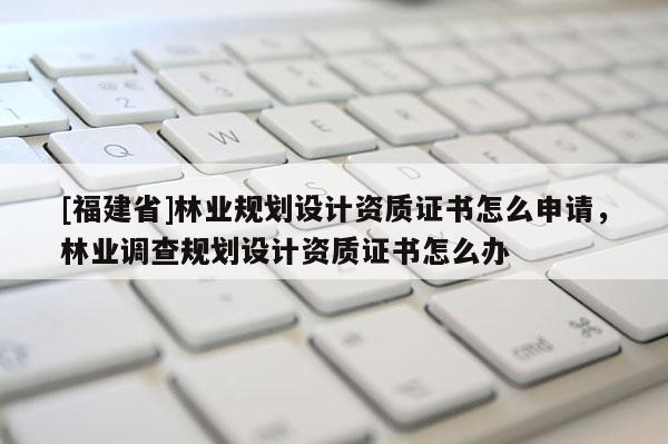 [福建省]林業規劃設計資質證書怎么申請，林業調查規劃設計資質證書怎么辦
