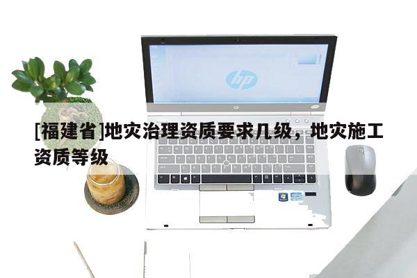 [福建省]地災治理資質要求幾級，地災施工資質等級