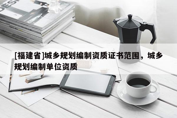 [福建省]城鄉(xiāng)規(guī)劃編制資質(zhì)證書范圍，城鄉(xiāng)規(guī)劃編制單位資質(zhì)
