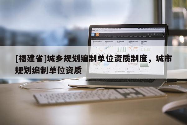 [福建省]城鄉(xiāng)規(guī)劃編制單位資質(zhì)制度，城市規(guī)劃編制單位資質(zhì)
