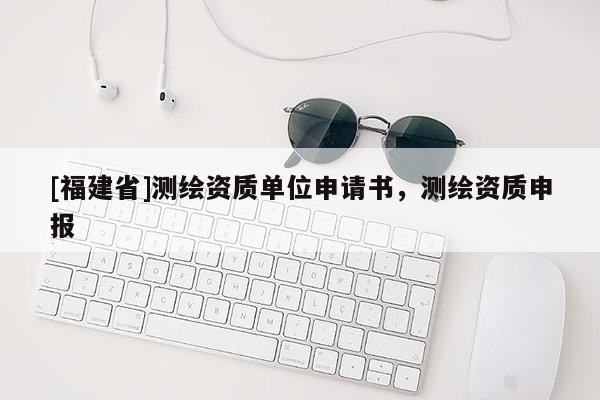 [福建省]測繪資質(zhì)單位申請書，測繪資質(zhì)申報