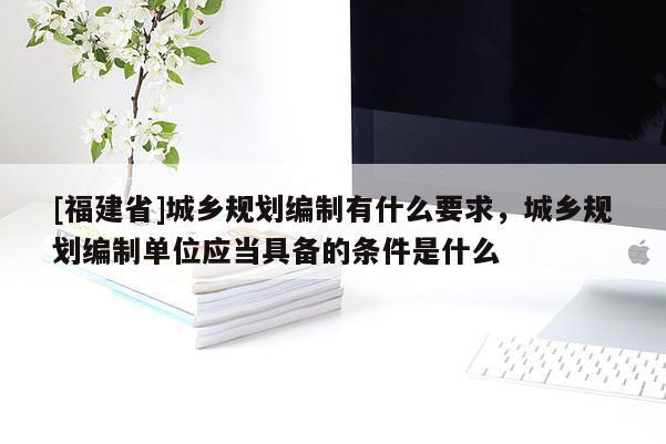 [福建省]城鄉規劃編制有什么要求，城鄉規劃編制單位應當具備的條件是什么
