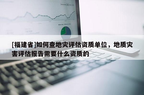 [福建省]如何查地災評估資質單位，地質災害評估報告需要什么資質的