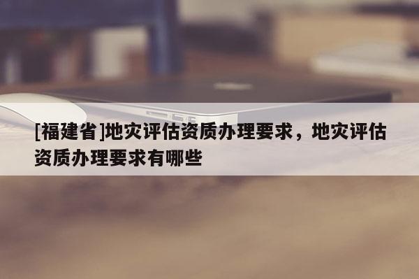 [福建省]地災(zāi)評(píng)估資質(zhì)辦理要求，地災(zāi)評(píng)估資質(zhì)辦理要求有哪些
