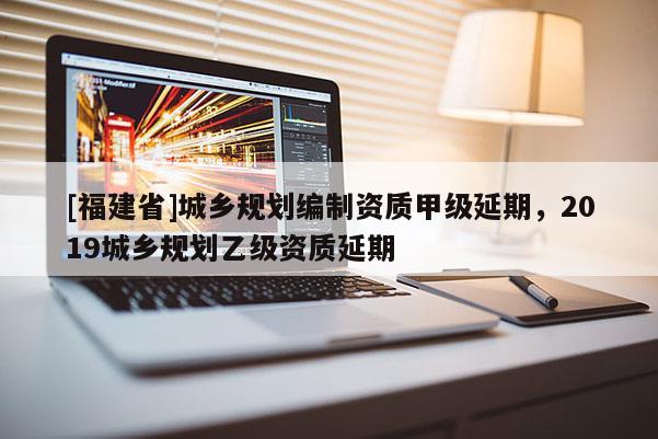[福建省]城鄉規劃編制資質甲級延期，2019城鄉規劃乙級資質延期