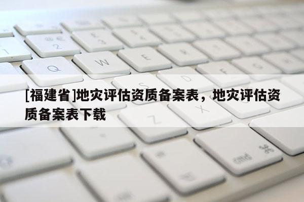 [福建省]地災評估資質備案表，地災評估資質備案表下載