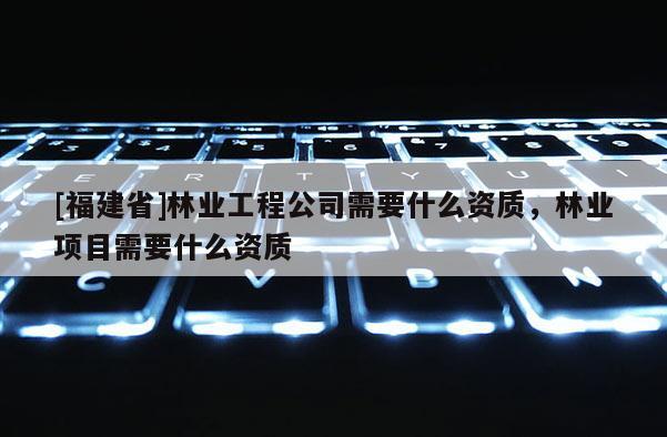 [福建省]林業工程公司需要什么資質，林業項目需要什么資質