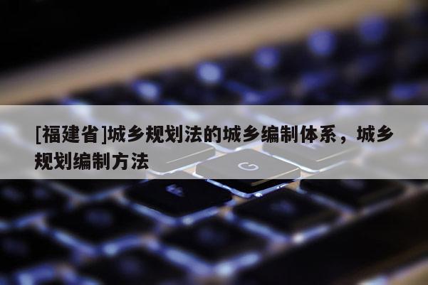[福建省]城鄉規劃法的城鄉編制體系，城鄉規劃編制方法