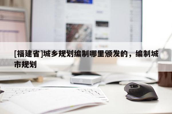 [福建省]城鄉規劃編制哪里頒發的，編制城市規劃