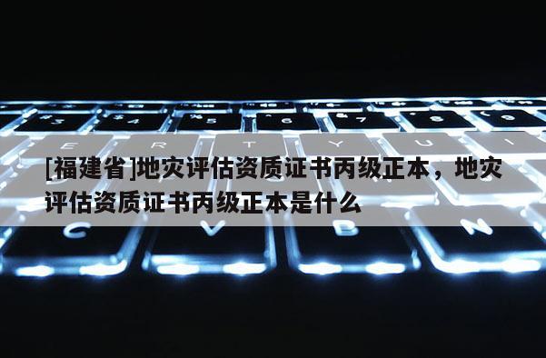 [福建省]地災評估資質證書丙級正本，地災評估資質證書丙級正本是什么