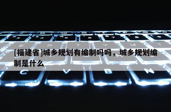 [福建省]城鄉規劃有編制嗎嗎，城鄉規劃編制是什么
