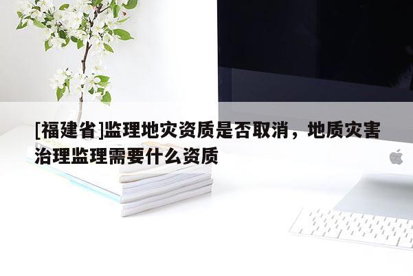 [福建省]監理地災資質是否取消，地質災害治理監理需要什么資質