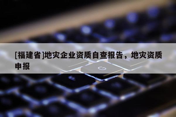 [福建省]地災企業資質自查報告，地災資質申報