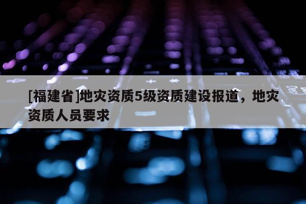 [福建省]地災資質5級資質建設報道，地災資質人員要求