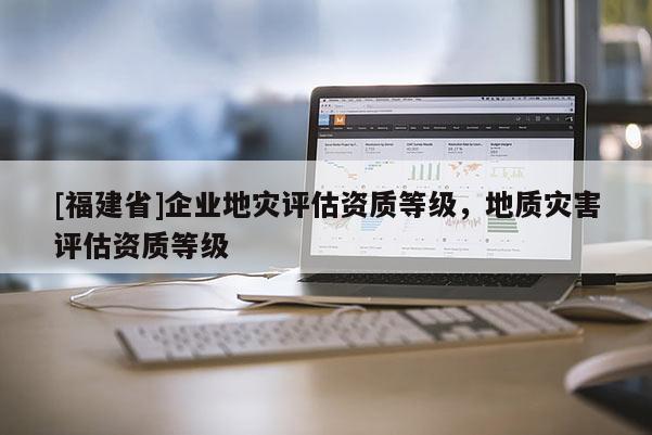 [福建省]企業(yè)地災(zāi)評(píng)估資質(zhì)等級(jí)，地質(zhì)災(zāi)害評(píng)估資質(zhì)等級(jí)