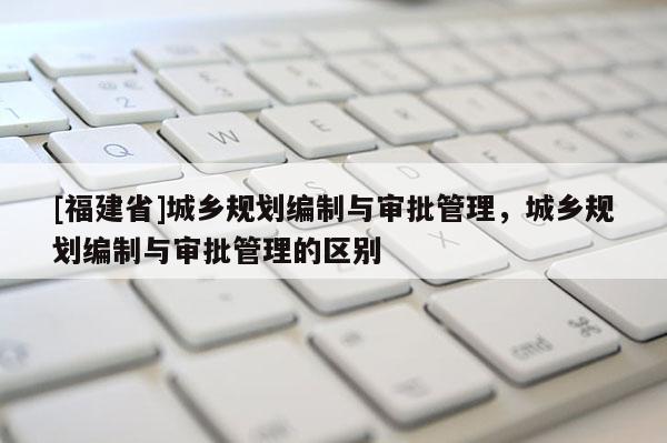 [福建省]城鄉規劃編制與審批管理，城鄉規劃編制與審批管理的區別