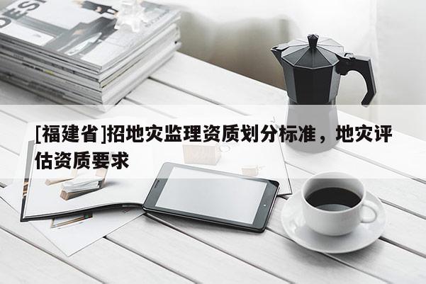 [福建省]招地災(zāi)監(jiān)理資質(zhì)劃分標(biāo)準(zhǔn)，地災(zāi)評估資質(zhì)要求