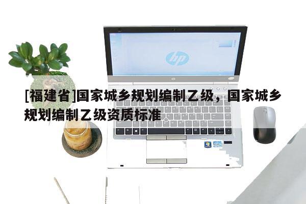[福建省]國家城鄉規劃編制乙級，國家城鄉規劃編制乙級資質標準