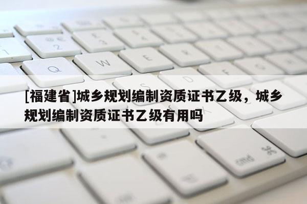[福建省]城鄉規劃編制資質證書乙級，城鄉規劃編制資質證書乙級有用嗎