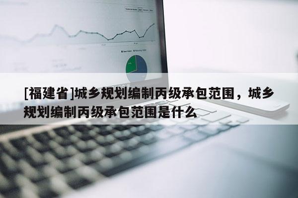 [福建省]城鄉規劃編制丙級承包范圍，城鄉規劃編制丙級承包范圍是什么