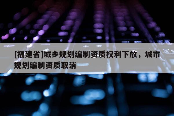 [福建省]城鄉規劃編制資質權利下放，城市規劃編制資質取消