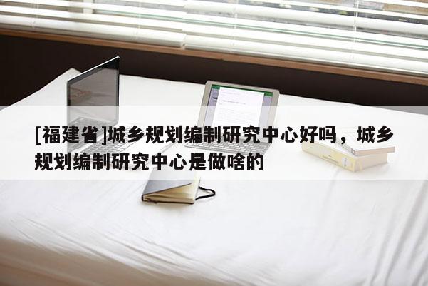 [福建省]城鄉規劃編制研究中心好嗎，城鄉規劃編制研究中心是做啥的