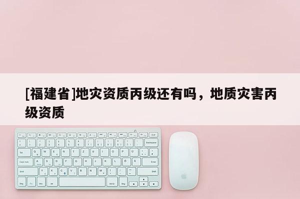 [福建省]地災資質丙級還有嗎，地質災害丙級資質