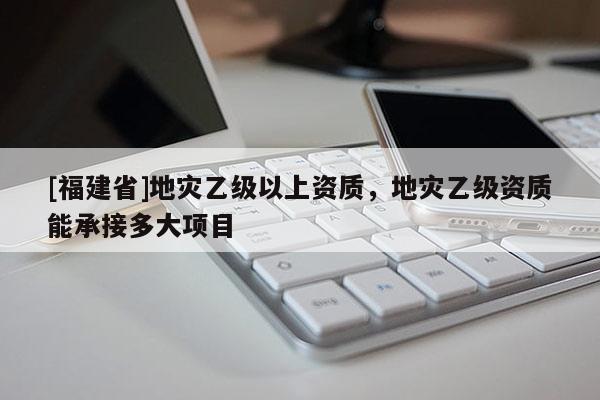 [福建省]地災乙級以上資質，地災乙級資質能承接多大項目