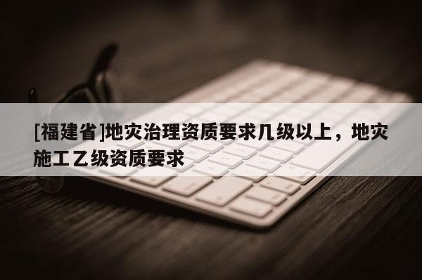 [福建省]地災治理資質要求幾級以上，地災施工乙級資質要求