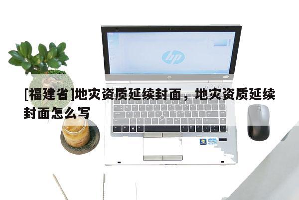 [福建省]地災資質延續封面，地災資質延續封面怎么寫