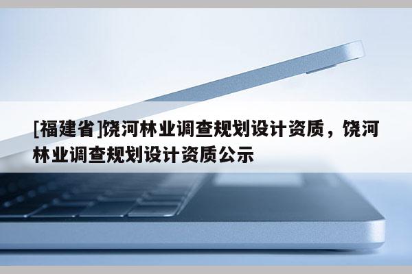 [福建省]饒河林業調查規劃設計資質，饒河林業調查規劃設計資質公示