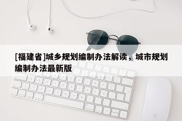 [福建省]城鄉(xiāng)規(guī)劃編制辦法解讀，城市規(guī)劃編制辦法最新版
