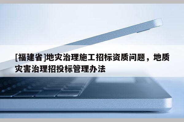 [福建省]地災治理施工招標資質問題，地質災害治理招投標管理辦法