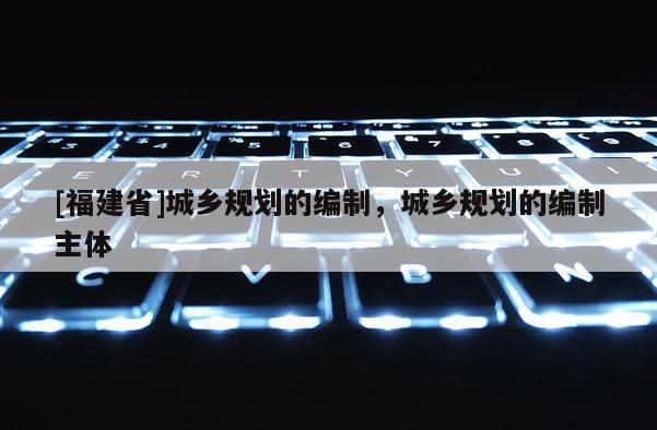 [福建省]城鄉(xiāng)規(guī)劃的編制，城鄉(xiāng)規(guī)劃的編制主體