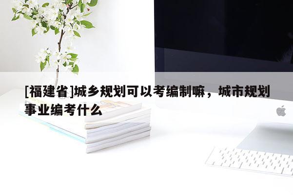 [福建省]城鄉規劃可以考編制嘛，城市規劃事業編考什么