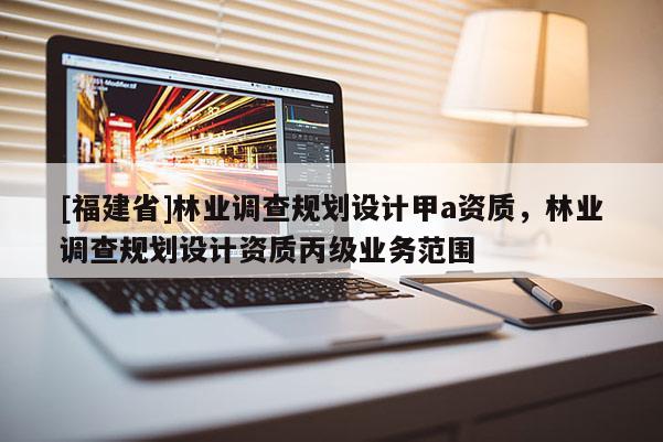 [福建省]林業(yè)調(diào)查規(guī)劃設(shè)計(jì)甲a資質(zhì)，林業(yè)調(diào)查規(guī)劃設(shè)計(jì)資質(zhì)丙級(jí)業(yè)務(wù)范圍