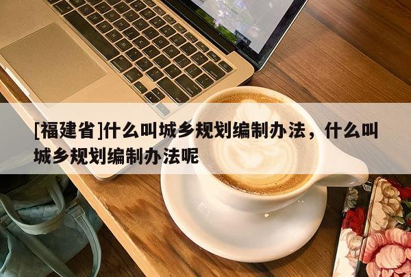 [福建省]什么叫城鄉(xiāng)規(guī)劃編制辦法，什么叫城鄉(xiāng)規(guī)劃編制辦法呢