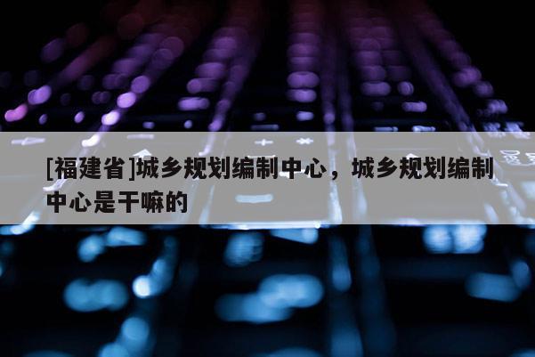 [福建省]城鄉(xiāng)規(guī)劃編制中心，城鄉(xiāng)規(guī)劃編制中心是干嘛的