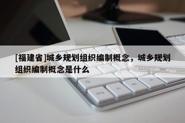[福建省]城鄉(xiāng)規(guī)劃組織編制概念，城鄉(xiāng)規(guī)劃組織編制概念是什么