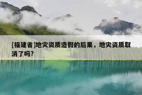 [福建省]地災資質造假的后果，地災資質取消了嗎?