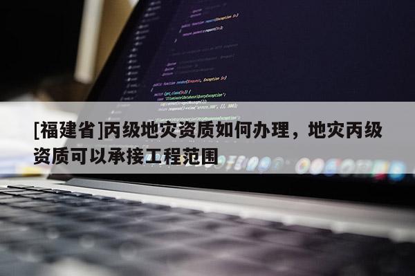 [福建省]丙級(jí)地災(zāi)資質(zhì)如何辦理，地災(zāi)丙級(jí)資質(zhì)可以承接工程范圍