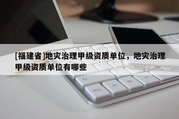 [福建省]地災(zāi)治理甲級(jí)資質(zhì)單位，地災(zāi)治理甲級(jí)資質(zhì)單位有哪些