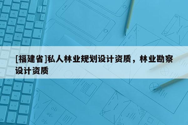 [福建省]私人林業(yè)規(guī)劃設(shè)計(jì)資質(zhì)，林業(yè)勘察設(shè)計(jì)資質(zhì)