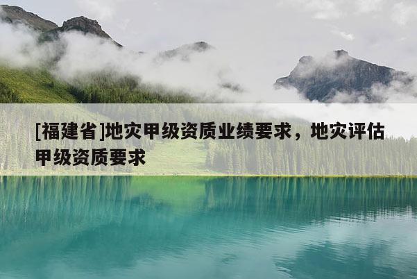 [福建省]地災甲級資質業績要求，地災評估甲級資質要求