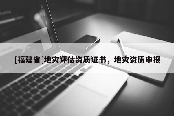 [福建省]地災(zāi)評(píng)估資質(zhì)證書，地災(zāi)資質(zhì)申報(bào)