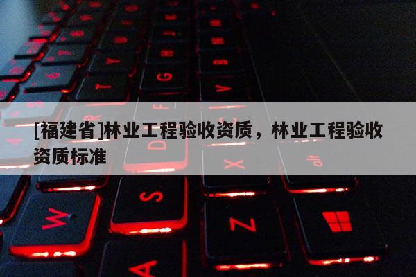 [福建省]林業工程驗收資質，林業工程驗收資質標準