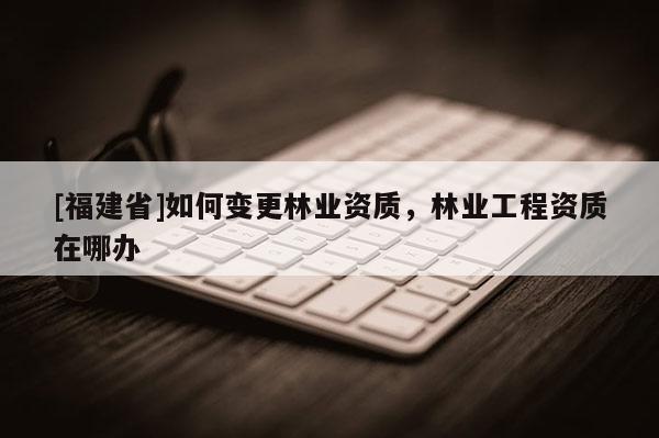 [福建省]如何變更林業資質，林業工程資質在哪辦