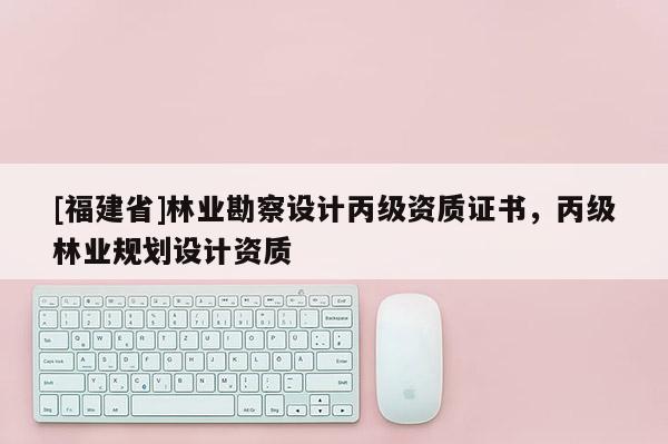 [福建省]林業勘察設計丙級資質證書，丙級林業規劃設計資質