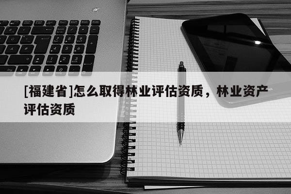 [福建省]怎么取得林業評估資質，林業資產評估資質