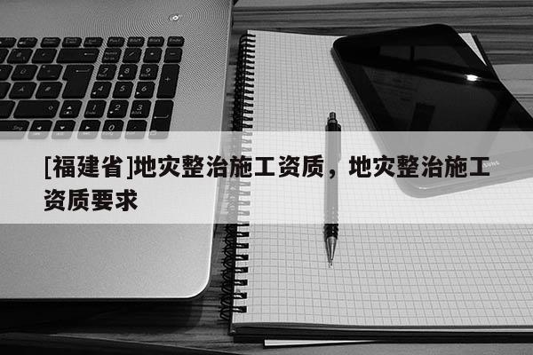 [福建省]地災(zāi)整治施工資質(zhì)，地災(zāi)整治施工資質(zhì)要求